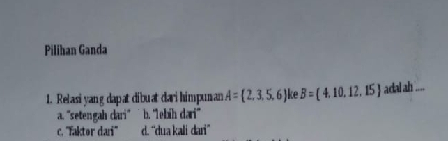 Pilihan Ganda
1. Relasi yang dapat dibuat dari himpunan A= 2,3,5,6 ke B= 4,10,12,15 adal ah ....
a. 'setengah dari” ˙ b. ‘1ebih dari”
c. ''Faktor dari'' d. “dua kali dari”