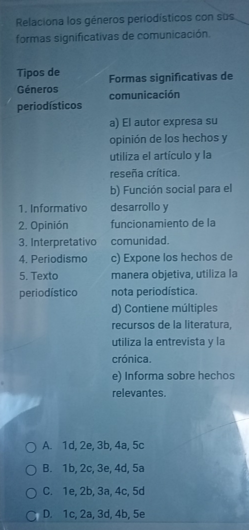 Relaciona los géneros periodísticos con sus
formas significativas de comunicación.
Tipos de Formas significativas de
Géneros comunicación
periodísticos
a) El autor expresa su
opinión de los hechos y
utiliza el artículo y la
reseña crítica.
b) Función social para el
1. Informativo desarrollo y
2. Opinión funcionamiento de la
3. Interpretativo comunidad.
4. Periodismo c) Expone los hechos de
5. Texto manera objetiva, utiliza la
perio dístico nota periodística.
d) Contiene múltiples
recursos de la literatura,
utiliza la entrevista y la
crónica.
e) Informa sobre hechos
relevantes.
A. 1d, 2e, 3b, 4a, 5c
B. 1b, 2c, 3e, 4d, 5a
C. 1e, 2b, 3a, 4c, 5d
D. 1c, 2a, 3d, 4b, 5e