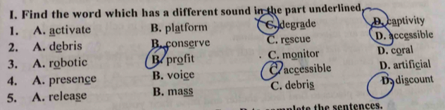 Find the word which has a different sound in the part underlined
1. A. activate B. platform Codegrade Decaptivity
2. A. debris B. conserve C. rescue D. accessible
3. A. robotic B. profit C. monitor D. coral
4. A. presence B. voige Craccessible D. artificial
5. A. releage B. mass C. debrig Dydiscount
e h e s e n tences.