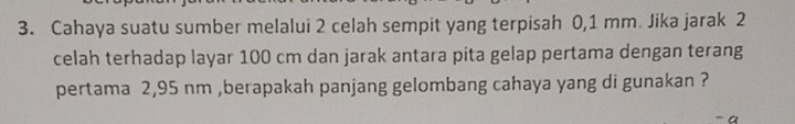 Cahaya suatu sumber melalui 2 celah sempit yang terpisah 0,1 mm. Jika jarak 2
celah terhadap layar 100 cm dan jarak antara pita gelap pertama dengan terang 
pertama 2,95 nm ,berapakah panjang gelombang cahaya yang di gunakan ?