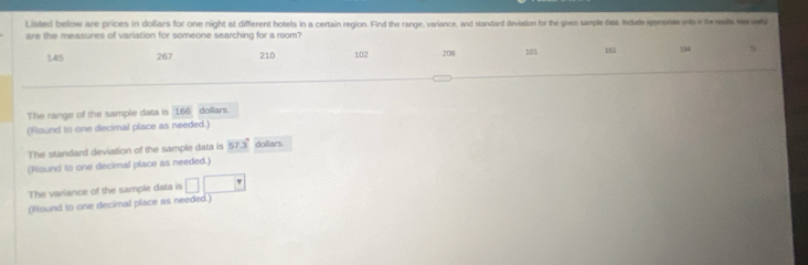 Listed below are prices in dollars for one night at different hotels in a certain region. Find the range, variance, and standard deviation for the given tample daa. Indude rpprorse onts in the rat Ne ow 
are the measures of variation for someone searching for a room?
145 267 210 102 208 101 161 154
The range of the sample data is 166 dollars. 
(Round to one decimal place as needed.) 
The standard deviation of the sample data is 57.3° dollars
(Round to one decimal place as needed.) 
The variance of the sample data is^ 
(Round to one decimal place as needed.)