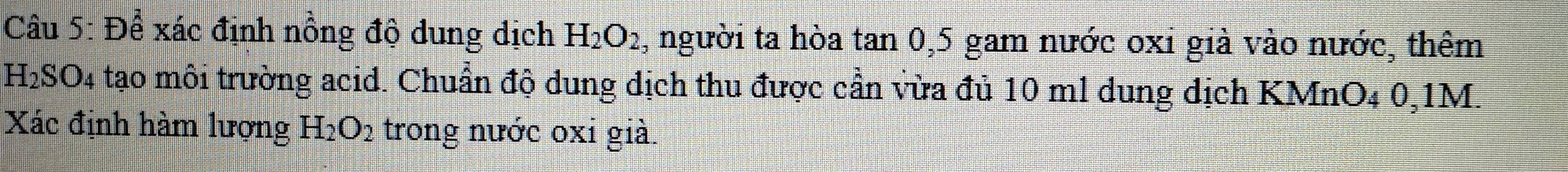 Để xác định nồng độ dung dịch H_2O_2 , người ta hòa tan 0, 5 gam nước oxi già vào nước, thêm
H_2SO_4 tạo môi trường acid. Chuẩn độ dung dịch thu được cần vừa đủ 10 ml dung dịch KMnO₄ 0,1M. 
Xác định hàm lượng H_2O_2 trong nước oxi già.