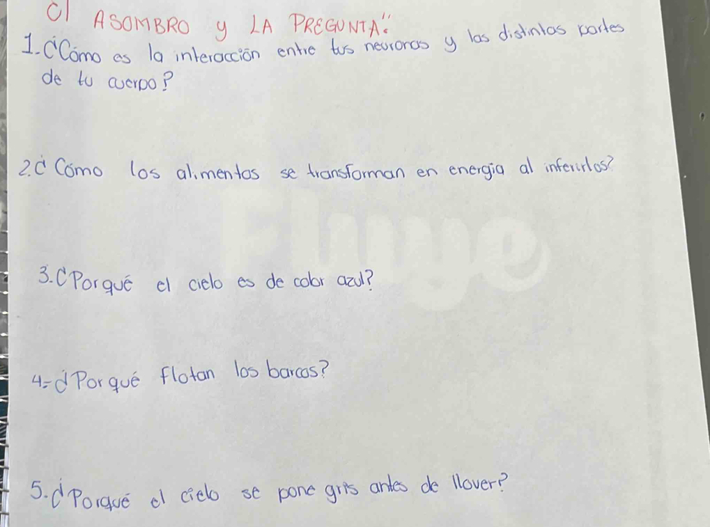 OI ASOMBRO y LA PREGUNTA" 
1. CComo es 1a interaccion entie tos nevroros y las distinlos portes 
de to averoo? 
2. C Como los alimentos se transforman en energia al inferirlos? 
3. CPorgue c cielo es de cobr azd? 
4-d Porgue flotan l0s barcos? 
5. dPorgue d (iebo se pone gris arles de llover?