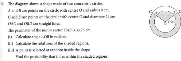 The diagram shows a shape made of two concentric circles.
A and B are points on the circle with centre O and radius 9 cm.
D
C and D are points on the circle with centre O and diameter 24 cm.
OAC and OBD are straight lines. 
The perimeter of the minor sector OAB is 33.75 cm. 
(i) Calculate angle AOB in radians. 
(ii) Calculate the total area of the shaded regions. 
(iii) A point is selected at random inside the shape. 
Find the probability that it lies within the shaded regions.