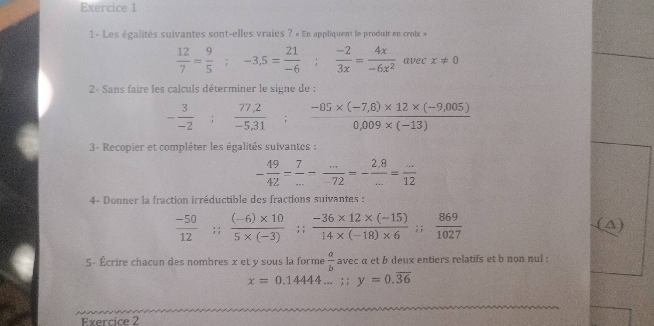 1- Les égalités suivantes sont-elles vraies ? « En appliquent le produit en croix »
 12/7 = 9/5 ; -3,5= 21/-6 ;  (-2)/3x = 4x/-6x^2  avec x!= 0
2- Sans faire les calculs déterminer le signe de :
- 3/-2 ;  (77,2)/-5,31 ;  (-85* (-7,8)* 12* (-9,005))/0,009* (-13) 
3- Recopier et compléter les égalités suivantes :
- 49/42 = 7/... = (...)/-72 =- (2,8)/... = (...)/12 
4- Donner la fraction irréductible des fractions suivantes :
 (-50)/12 ; ;  ((-6)* 10)/5* (-3) ; ;  (-36* 12* (-15))/14* (-18)* 6 ;;  869/1027 
(△) 
5- Écrire chacun des nombres x et y sous la forme  a/b  avec a et b deux entiers relatifs et b non nul :
x=0.14444...; y=0.overline 36
Exercice 2