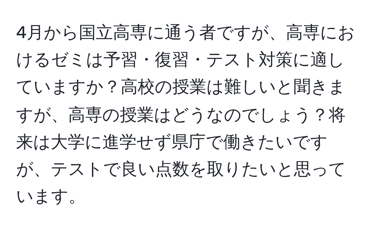 4月から国立高専に通う者ですが、高専におけるゼミは予習・復習・テスト対策に適していますか？高校の授業は難しいと聞きますが、高専の授業はどうなのでしょう？将来は大学に進学せず県庁で働きたいですが、テストで良い点数を取りたいと思っています。