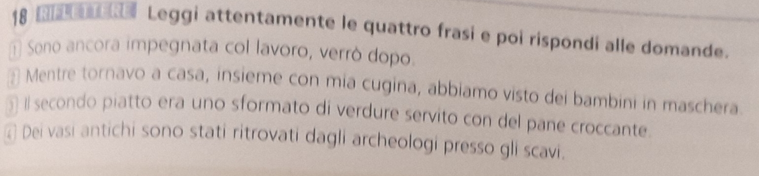 RaTER Leggi attentamente le quattro frasi e poi rispondi alle domande. 
1 Sono ancora impegnata col lavoro, verró dopo. 
* Mentre tornavo a casa, insieme con mia cugina, abbiamo visto dei bambini in maschera 
I secondo piatto era uno sformato di verdure servito con del pane croccante. 
④ Dei vasi antichi sono stati ritrovati dagli archeologi presso gli scavi.