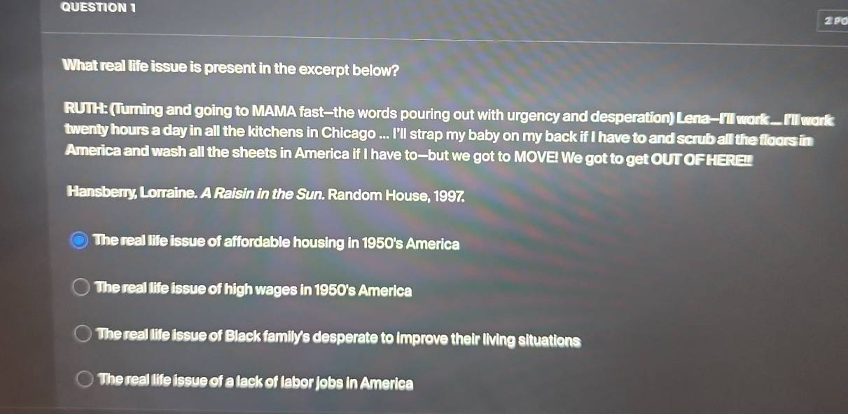 2P0
What real life issue is present in the excerpt below?
RUTH: (Turning and going to MAMA fast--the words pouring out with urgency and desperation) Lena-I'll work ... I'll work
twenty hours a day in all the kitchens in Chicago ... I'll strap my baby on my back if I have to and scrub all the floors in
America and wash all the sheets in America if I have to-but we got to MOVE! We got to get OUT OFHEREI
Hansberry, Lorraine. A Raisin in the Sun. Random House, 1997.
The real life issue of affordable housing in 1950's America
The real life issue of high wages in 1950's America
The real life issue of Black family's desperate to improve their living situations
The real life issue of a lack of labor jobs in America