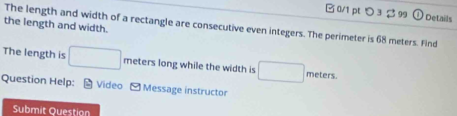 つ 3♂99 ①Details 
the length and width. 
The length and width of a rectangle are consecutive even integers. The perimeter is 68 meters. Find 
The length is □ meters long while the width is □ meters
Question Help: Video Message instructor 
Submit Question