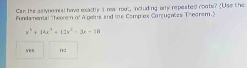 Can the polynomial have exactly 1 real root, including any repeated roots? (Use the
Fundamental Theorem of Algebra and the Complex Conjugates Theorem.)
x^5+14x^3+10x^2-3x-18
yes no