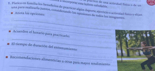 El pláctica de una actividad física o de un 
ala à incorporar este hábito saludable. 
1. Platica en familia los beneficios de practicar algún deporte, ejercicio o actividad física y elijan 
una para realizarla juntos, considerando las opiniones de todos los integrantes 
Anota las opciones: 
_ 
_ 
_ 
Acuerden el horario para practicarlo: 
_ 
El tiempo de duración del entrenamiento: 
_ 
Recomendaciones alimenticias u otras para mayor rendimiento: