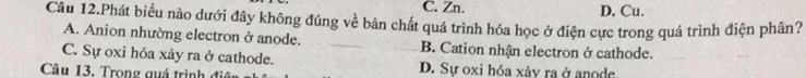 C. Zn. D. Cu.
Câu 12.Phát biểu nào dưới đây không đúng về bản chất quá trình hóa học ở điện cực trong quá trình điện phân?
A. Anion nhường electron ở anode. B. Cation nhận electron ở cathode.
C. Sự oxi hóa xảy ra ở cathode.
Câu 13. Trong quá trình đi D. Sự oxi hóa xảy ra ở anode