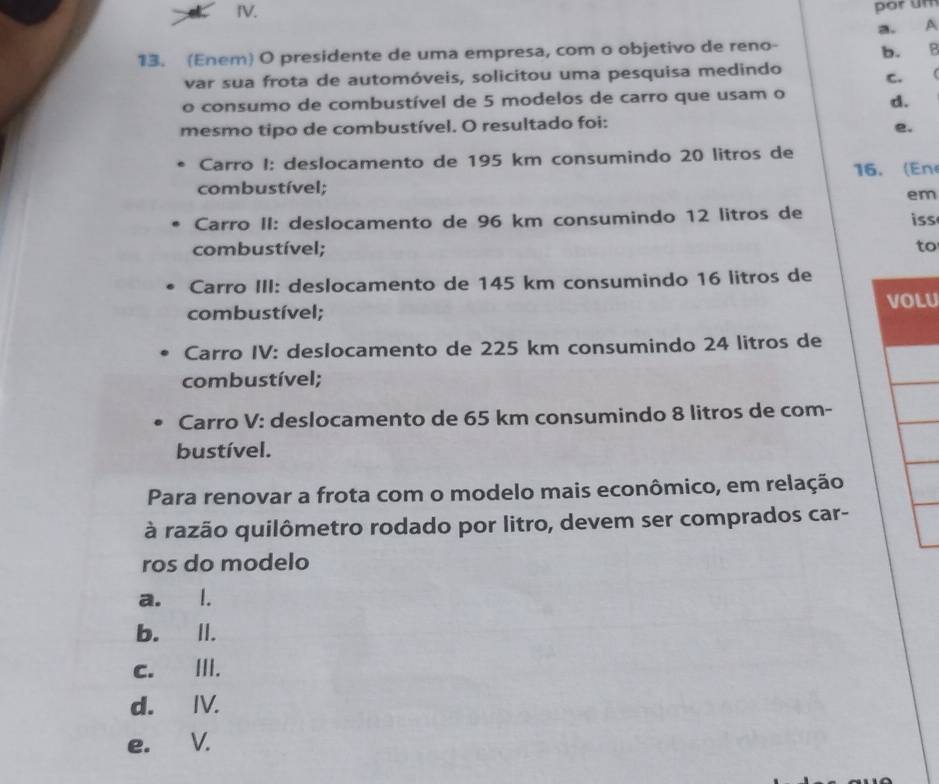 por um
13. (Enem) O presidente de uma empresa, com o objetivo de reno- a. A
var sua frota de automóveis, solicitou uma pesquisa medindo b. B
C. (
o consumo de combustível de 5 modelos de carro que usam o
d.
mesmo tipo de combustível. O resultado foi:
e.
Carro I: deslocamento de 195 km consumindo 20 litros de 16. (En
combustível;
em
Carro II: deslocamento de 96 km consumindo 12 litros de
iss
combustível; to
Carro III: deslocamento de 145 km consumindo 16 litros de
combustível; U
Carro IV: deslocamento de 225 km consumindo 24 litros de
combustível;
Carro V: deslocamento de 65 km consumindo 8 litros de com-
bustível.
Para renovar a frota com o modelo mais econômico, em relação
à razão quilômetro rodado por litro, devem ser comprados car-
ros do modelo
a. l.
b. II.
c. III.
d. IV.
e. V.