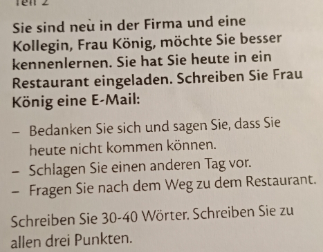 Tén 2 
Sie sind neù in der Firma und eine 
Kollegin, Frau König, möchte Sie besser 
kennenlernen. Sie hat Sie heute in ein 
Restaurant eingeladen. Schreiben Sie Frau 
König eine E-Mail: 
- Bedanken Sie sich und sagen Sie, dass Sie 
heute nicht kommen können. 
- Schlagen Sie einen anderen Tag vor. 
- Fragen Sie nach dem Weg zu dem Restaurant. 
Schreiben Sie 30 - 40 Wörter. Schreiben Sie zu 
allen drei Punkten.