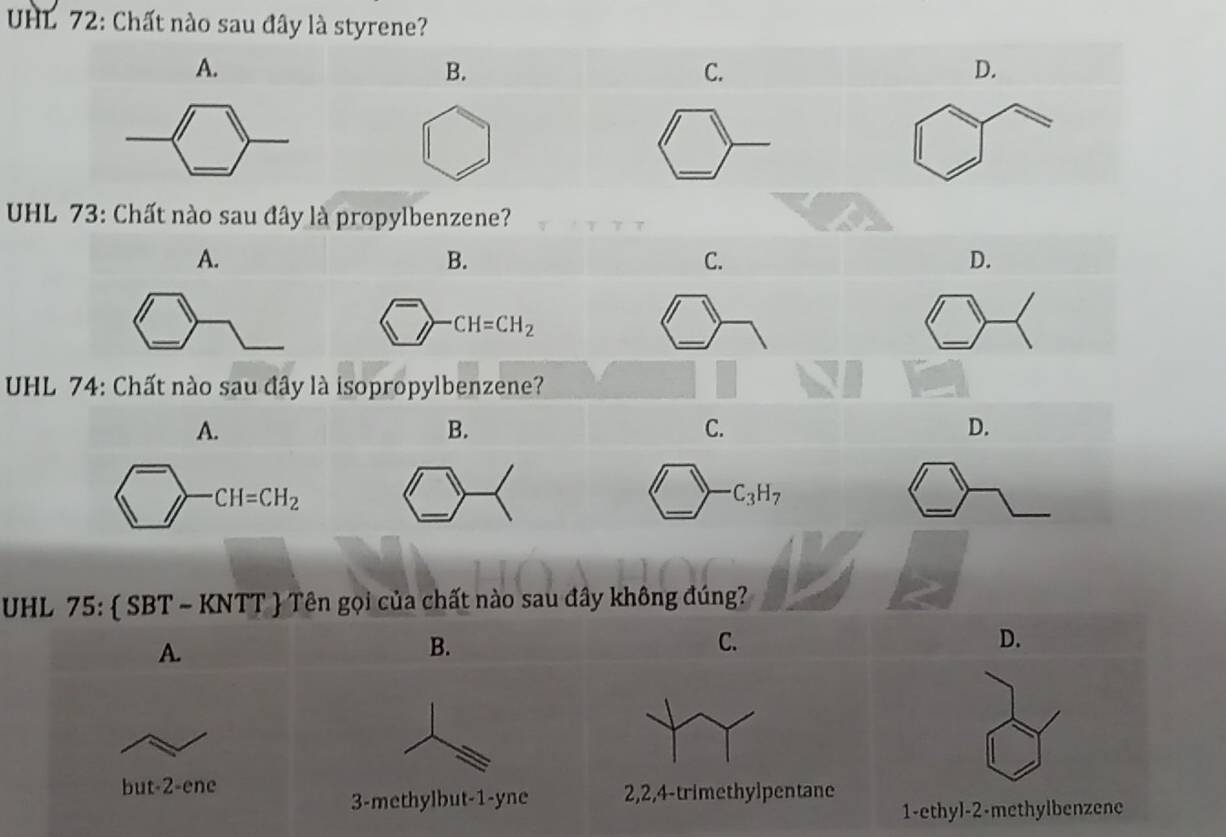 UHL 72: Chất nào sau đây là styrene?
A.
B.
C.
D.
_
_
UHL 73: Chất nào sau đây là propylbenzene?
A.
C.
D.
_
_
UHL 74: Chất nào sau đây l
A.
B.
C.
CH=CH_2
_
_
C_3H_7
UHL 75:  SBT ~ KNTT  Tên gọi của chất nào sau đây không đúng?
A.
B.
C.
D.
but-2-ene
3-methylbut-1-yne 2,2,4-trimethylpentane
1-ethyl-2-methylbenzene