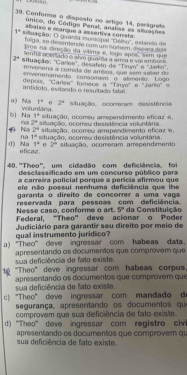 Doloso,
39. Conforme o disposto no artigo 14, parágrafo
único, do Código Penal, analise as situações
abaixo e marque a assertiva correta:
1^a situação: O guarda municipal "Délho", estando de
folga, se desentende com um homem, dispara dois
tiros na direção da vítima e, logo após, sem que
tenha acertado o alvo guarda a arma e vai emborá.
2^a situação: "Carlee", desafeto de "Tinyo" e "Jarlio",
envenena a comida de ambos, que sem saber do
envenenamento consomem o alimento. Logo
depois, “Carlee” fornece a “Tinyo” e “Jarlio” o
antídoto, evitando o resultado fatal.
a) Na 1^a e 2^a situação, ocorreram desistência
voluntária.
b) Na 1^a situação, ocorreu arrependimento eficaz é,
na 2^a situação, ocorreu desistência voluntária.
() Na 2^a situação, ocorreu arrependimento eficaz e,
na 1^a situação, ocorreu desistência voluntária.
d) Na 1^a e 2^a situação, ocorreram arrependimento
eficaz.
40. "Theo", um cidadão com deficiência, foi
desclassificado em um concurso público para
a carreira policial porque a perícia afirmou que
ele não possui nenhuma deficiência que lhe
garanta o direito de concorrer a uma vaga
reservada para pessoas com deficiência.
Nesse caso, conforme o art. 5° da Constituição
Federal, "Theo" deve acionar o Poder
Judiciário para garantir seu direito por meio de
qual instrumento jurídico?
a) "Theo" deve ingressar com habeas data,
apresentando os documentos que comprovem que
sua deficiência de fato existe.
"Theo" deve ingressar com habeas corpus,
apresentando os documentos que comprovem que
sua deficiência de fato existe.
c) "Theo" deve ingressar com mandado d
segurança, apresentando os documentos qu
comprovem que sua deficiência de fato existe.
d) "Theo" deve ingressar com registro civi
apresentando os documentos que comprovem qu
sua deficiência de fato existe.