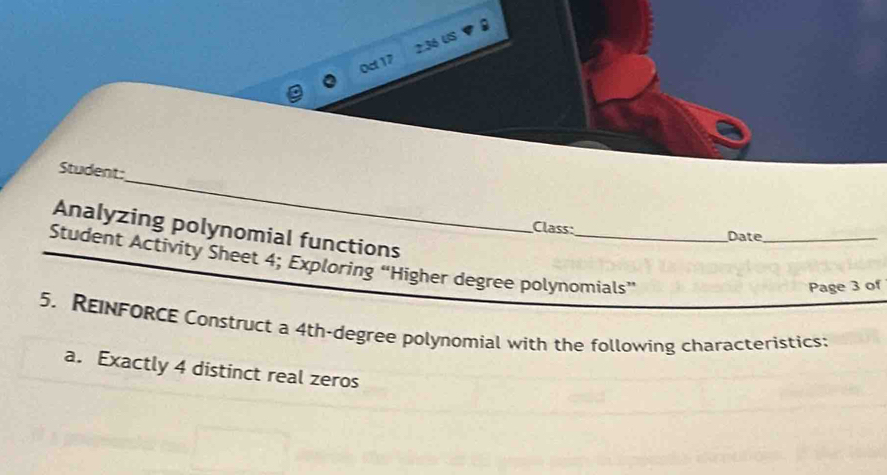 0ct17 2:36 US 
_ 
Student: 
Analyzing polynomial functions 
Class: Date_ 
Student Activity Sheet 4; Exploring “Higher degree polynomials” 
Page 3 of 
5. REINFORCE Construct a 4th-degree polynomial with the following characteristics: 
a. Exactly 4 distinct real zeros