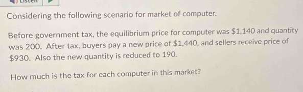 Considering the following scenario for market of computer. 
Before government tax, the equilibrium price for computer was $1,140 and quantity 
was 200. After tax, buyers pay a new price of $1,440, and sellers receive price of
$930. Also the new quantity is reduced to 190. 
How much is the tax for each computer in this market?