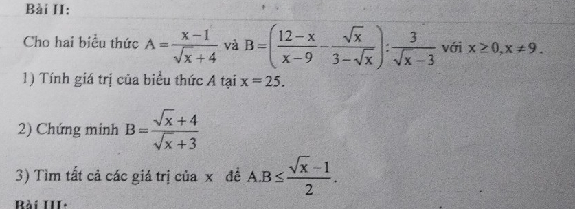 Bài II: 
Cho hai biểu thức A= (x-1)/sqrt(x)+4  và B=( (12-x)/x-9 - sqrt(x)/3-sqrt(x) ): 3/sqrt(x)-3  với x≥ 0, x!= 9. 
1) Tính giá trị của biểu thức A tại x=25. 
2) Chứng minh B= (sqrt(x)+4)/sqrt(x)+3 
3) Tìm tất cả các giá trị của xã đề A. B≤  (sqrt(x)-1)/2 . 
Bài III·