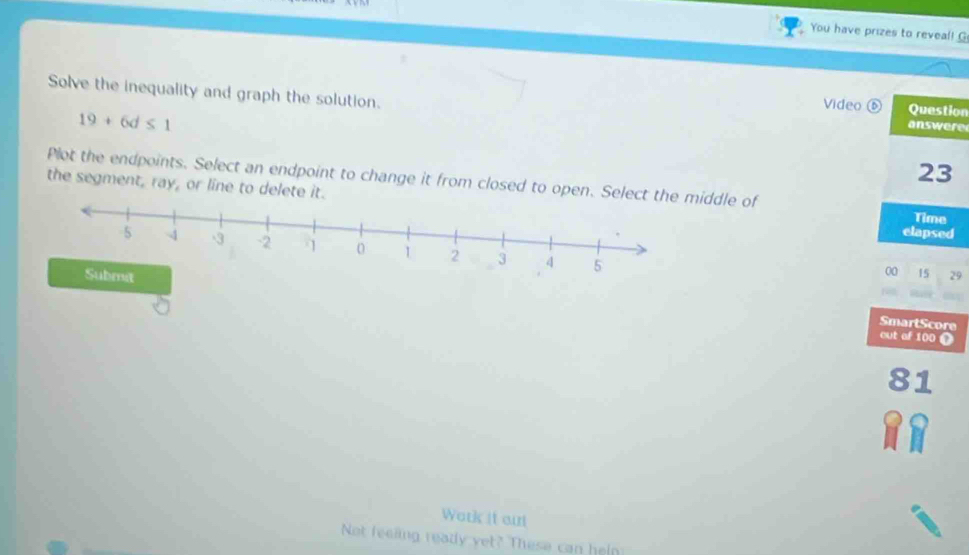 You have prizes to reveal! G 
Solve the inequality and graph the solution. answere 
Video ⑥ Question
19+6d≤ 1
23 
Plot the endpoints. Select an endpoint to change it from closed to open. Seledle of 
the segment, ray, or line to delete it. 
Time 
elapsed
00 15
29
SmartScore 
out of 100 O
81
Work it out 
Not feeling ready yet? These can hein