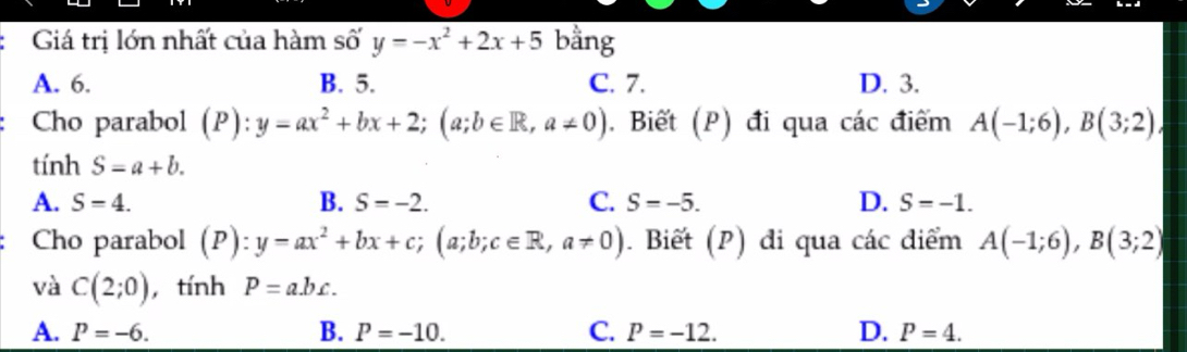 Giá trị lớn nhất của hàm số y=-x^2+2x+5 bằng
A. 6. B. 5. C. 7. D. 3.
Cho parabol (P):y=ax^2+bx+2; (a;b∈ R,a!= 0). Biết (P) đi qua cdot ac điểm A(-1;6), B(3;2)
tính S=a+b.
A. S=4. B. S=-2. C. S=-5. D. S=-1. 
Cho parabol (P):y=ax^2+bx+c; (a;b;c∈ R, a!= 0). Biết (P) đi qua các điểm A(-1;6), B(3;2)
và C(2;0) , tính P=abc.
A. P=-6. B. P=-10. C. P=-12. D. P=4.