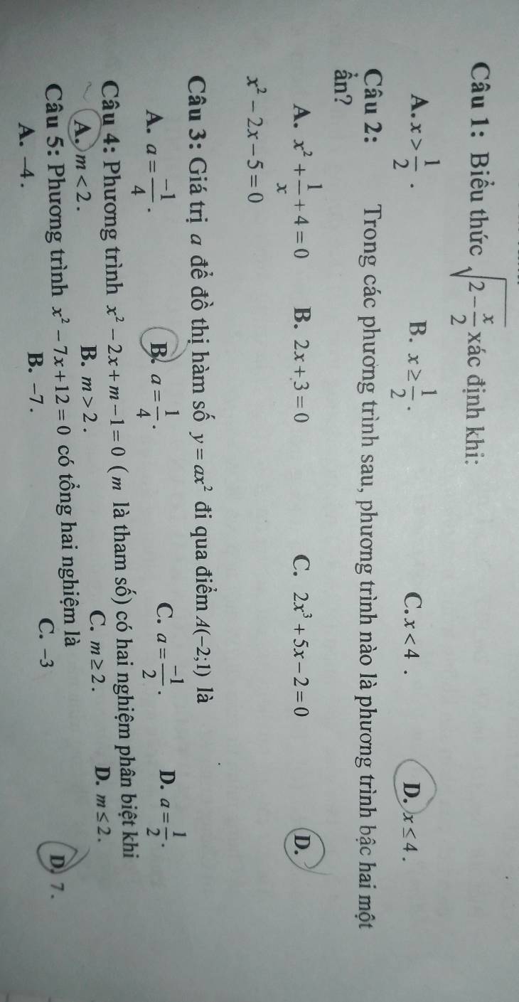 Biểu thức sqrt(2-frac x)2xac định khi:
A. x> 1/2 . x≥  1/2 . 
B.
C. x<4</tex>. D. x≤ 4. 
Câu 2: Trong các phương trình sau, phương trình nào là phương trình bậc hai một
ần?
A. x^2+ 1/x +4=0 B. 2x+3=0 C. 2x^3+5x-2=0 D.
x^2-2x-5=0
Câu 3: Giá trị a đề đồ thị hàm số y=ax^2 đi qua điểm A(-2;1) là
A. a= (-1)/4 . a= 1/4 . 
B.
C. a= (-1)/2 . D. a= 1/2 . 
Câu 4: Phương trình x^2-2x+m-1=0 ( m là tham số) có hai nghiệm phân biệt khi
A. m<2</tex>.
B. m>2.
C. m≥ 2. D. m≤ 2. 
* Câu 5: Phương trình x^2-7x+12=0 có tổng hai nghiệm là D. 7.
C. -3
A. -4.
B. −7.