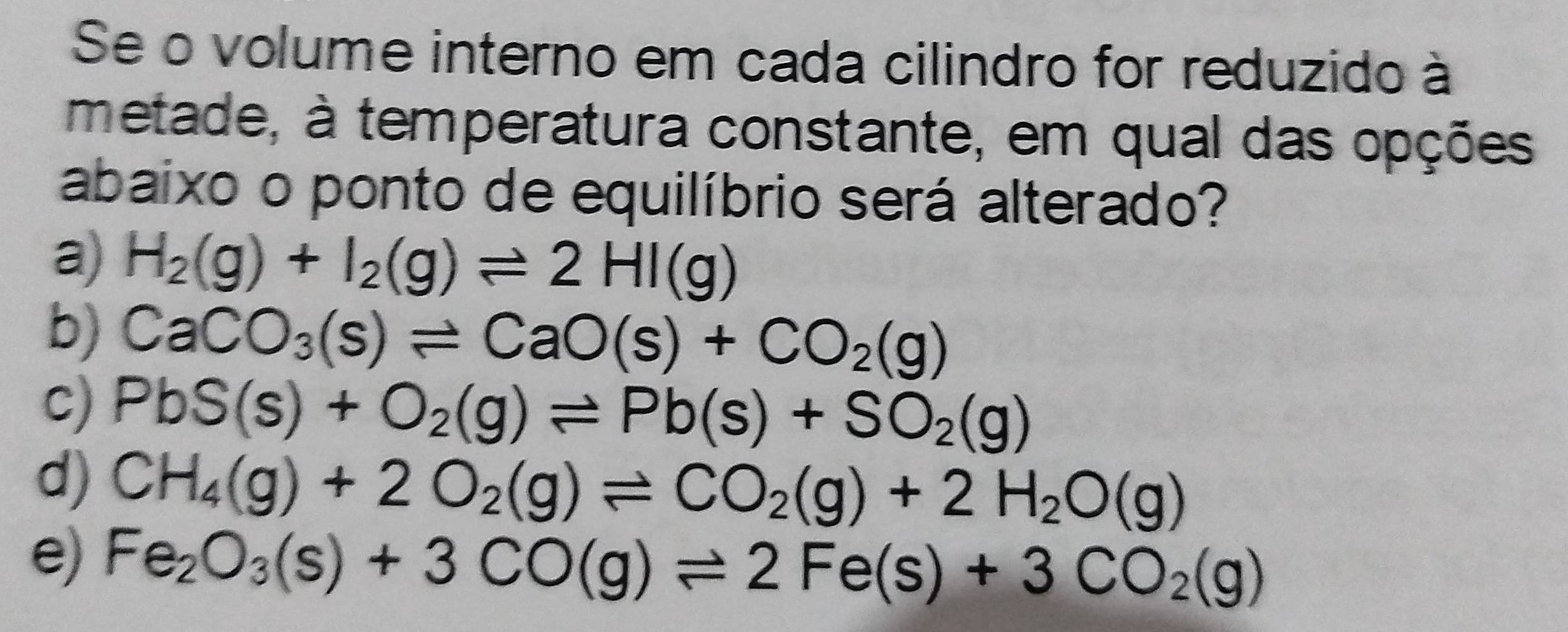 Se o volume interno em cada cilindro for reduzido à
metade, à temperatura constante, em qual das opções
abaixo o ponto de equilíbrio será alterado?
a) H_2(g)+I_2(g)leftharpoons 2HI(g)
b) CaCO_3(s)leftharpoons CaO(s)+CO_2(g)
c) PbS(s)+O_2(g)leftharpoons Pb(s)+SO_2(g)
d) CH_4(g)+2O_2(g)leftharpoons CO_2(g)+2H_2O(g)
e) Fe_2O_3(s)+3CO(g)leftharpoons 2Fe(s)+3CO_2(g)