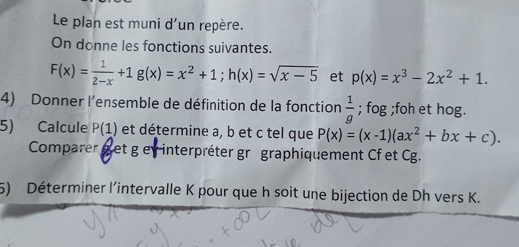 Le plan est muni d'un repère. 
On donne les fonctions suivantes.
F(x)= 1/2-x +1g(x)=x^2+1; h(x)=sqrt(x-5) et p(x)=x^3-2x^2+1. 
4) Donner l'ensemble de définition de la fonction  1/g ; fog; foh et hog. 
5) Calcule P(1) et détermine a, b et c tel que P(x)=(x-1)(ax^2+bx+c). 
Comparer g et g ey interpréter gr graphiquement Cf et Cg. 
5) Déterminer l'intervalle K pour que h soit une bijection de Dh vers K.