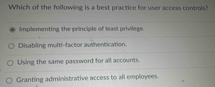 Which of the following is a best practice for user access controls?
Implementing the principle of least privilege.
Disabling multi-factor authentication.
Using the same password for all accounts.
Granting administrative access to all employees.