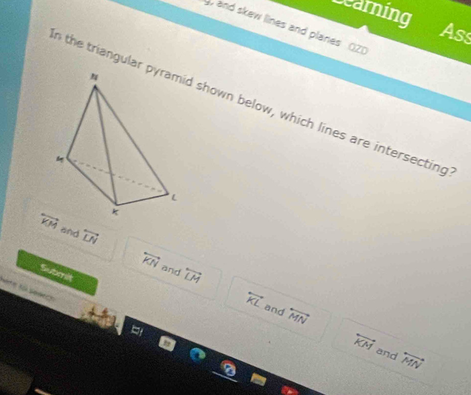 searning 
and skew lines and planes OZ) 
As 
the triangulard shown below, which lines are intersecting
overleftrightarrow KM and overleftrightarrow LN overleftrightarrow KN
and overleftrightarrow LM
Submit 
Note to seatch
overleftrightarrow KL and overleftrightarrow MN overleftrightarrow KM
and overleftrightarrow MN