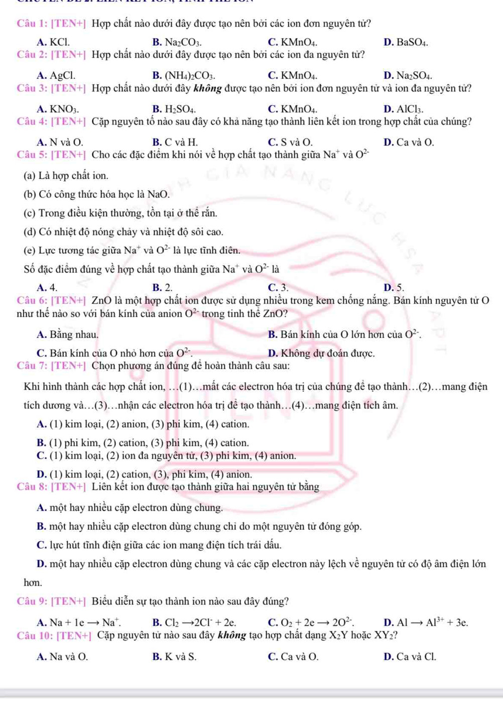 [TEN+] Hợp chất nào dưới đây được tạo nên bởi các ion đơn nguyên tử?
A. KCl. B. Na_2CO_3. C. KMnO_4. D. BaSO_4.
Câu 2: [TEN+] Hợp chất nào dưới đây được tạo nên bởi các ion đa nguyên tử?
A. AgCl. B. (NH_4)_2CO_3. C. KMnO₄. D. Na_2SO_4.
Câu 3: [TEN+] Hợp chất nào dưới đây không được tạo nên bởi ion đơn nguyên tử và ion đa nguyên tử?
A. KNO3. B. H_2SO_4. C. KMnO_4. D. AlCl_3.
Câu 4: [TEN+] Cặp nguyên tố nào sau đây có khả năng tạo thành liên kết ion trong hợp chất của chúng?
A. N và O. B. C và H. C. S và O. D. Ca và O.
Câu 5: [TEN+] Cho các đặc điểm khi nói về hợp chất tạo thành giữa Na^+vaO^(2-)
(a) Là hợp chất ion.
(b) Có công thức hóa học là NaO.
(c) Trong điều kiện thường, tồn tại ở thể rắn.
(d) Có nhiệt độ nóng chảy và nhiệt độ sôi cao.
(e) Lực tương tác giữa Na^+ và O^(2-) là lực tĩnh điên.
Số đặc điểm đúng về hợp chất tạo thành giữa Na^+ và O^(2-)la
A. 4. B. 2. C. 3. D. 5.
Câu 6: [TEN+] ZnO là một hợp chất ion được sử dụng nhiều trong kem chống nắng. Bán kính nguyên tử O
như thế nào so với bán kính của anion O^(2-) trong tinh thể ZnO?
A. Bằng nhau. B. Bán kính của O lớn hơn ciaO^(2-).
C. Bán kính của O nhỏ hơn của O^(2-). D. Không dự đoán được.
Câu 7: [TEN+] Chọn phương án đúng để hoàn thành câu sau:
Khi hình thành các hợp chất ion, .(1)..mất các electron hóa trị của chúng đề tạo thành…(2).mang điện
tích dương và…(3)…nhận các electron hóa trị đề tạo thành…(4)…mang điện tích âm.
A. (1) kim loại, (2) anion, (3) phi kim, (4) cation.
B. (1) phi kim, (2) cation, (3) phi kim, (4) cation.
C. (1) kim loại, (2) ion đa nguyên tử, (3) phi kim, (4) anion.
D. (1) kim loại, (2) cation, (3), phi kim, (4) anion.
Câu 8: [TEN+] Liên kết ion được tạo thành giữa hai nguyên tử bằng
A. một hay nhiều cặp electron dùng chung.
B. một hay nhiều cặp electron dùng chung chi do một nguyên tử đóng góp.
C. lực hút tĩnh điện giữa các ion mang điện tích trái dấu.
D. một hay nhiều cặp electron dùng chung và các cặp electron này lệch về nguyên tử có độ âm điện lớn
hơn.
Câu 9: [TEN+] Biểu diễn sự tạo thành ion nào sau đây đúng?
A. Na+1eto Na^+. B. Cl_2to 2Cl^-+2e. C. O_2+2eto 2O^(2-). D. Alto Al^(3+)+3e.
Câu 10: I [TEN+] Cặp nguyên tử nào sau đây không tạo hợp chất dạng X_2Y hoặc XY_2
A. Na và O. B. K và S. C. Ca và O. D. Ca và Cl.