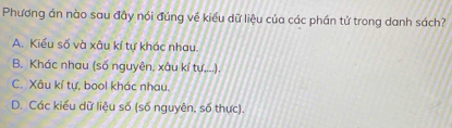 Phương án nào sau đây nói đúng về kiểu dữ liệu của các phần tử trong danh sách?
A. Kiểu số và xâu kí tự khác nhau.
B. Khác nhau (số nguyên, xâu kí tự,...).
C. Xâu kí tự, bool khác nhau.
D. Các kiểu dữ liệu số (số nguyên, số thực).