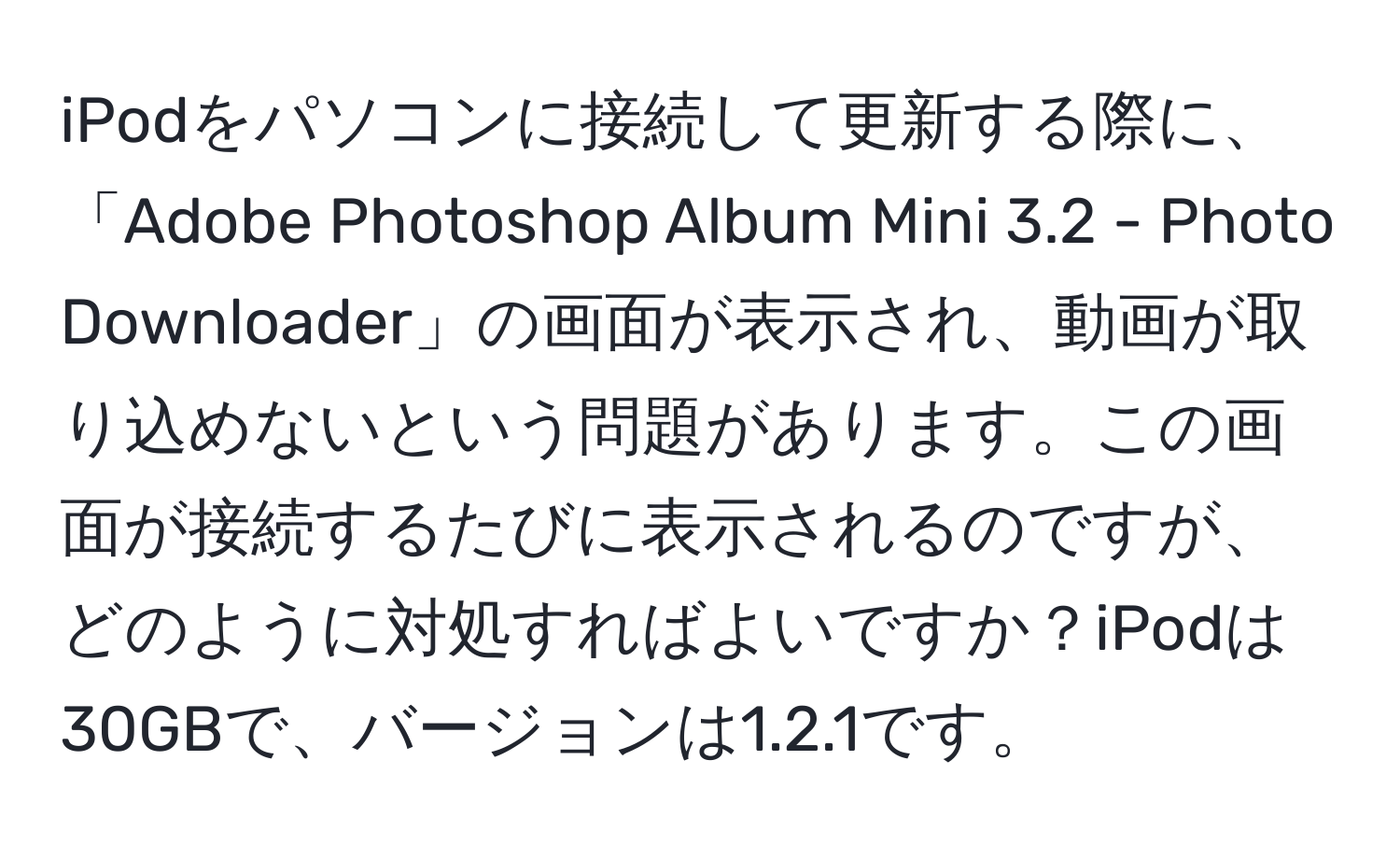 iPodをパソコンに接続して更新する際に、「Adobe Photoshop Album Mini 3.2 - Photo Downloader」の画面が表示され、動画が取り込めないという問題があります。この画面が接続するたびに表示されるのですが、どのように対処すればよいですか？iPodは30GBで、バージョンは1.2.1です。