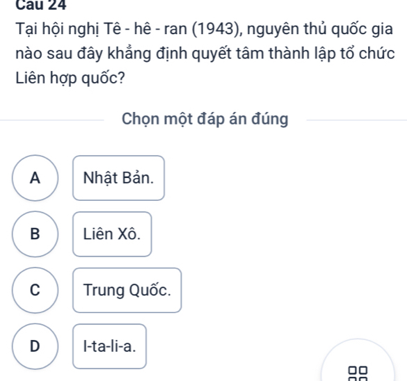 Cau 24
Tại hội nghị Tê - hê - ran (1943), nguyên thủ quốc gia
nào sau đây khẳng định quyết tâm thành lập tổ chức
Liên hợp quốc?
Chọn một đáp án đúng
A Nhật Bản.
B Liên Xô.
C Trung Quốc.
D I-ta-li-a.