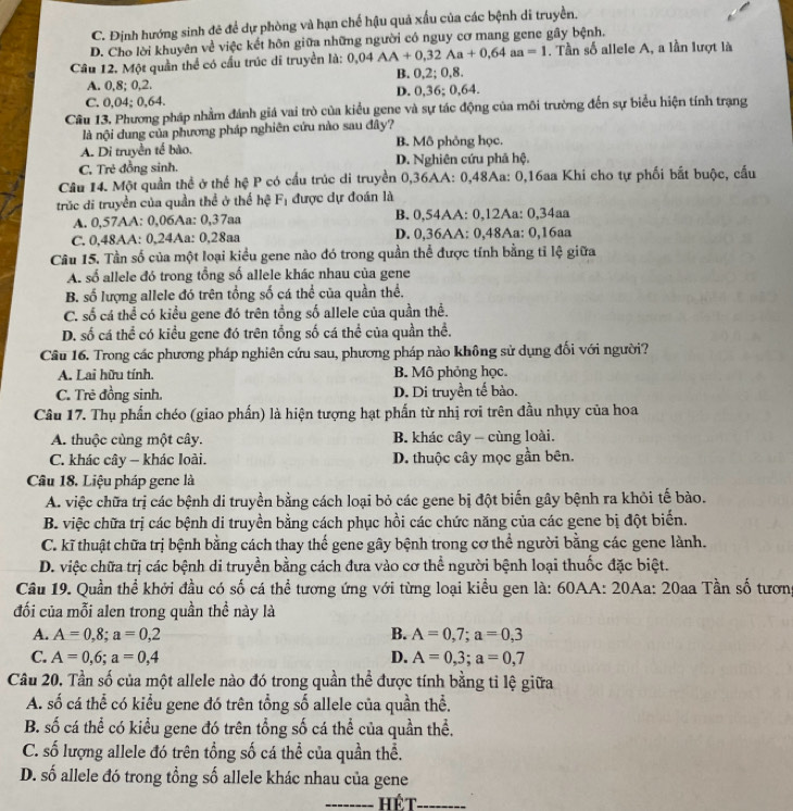 C. Định hướng sinh đẻ để dự phòng và hạn chế hậu quả xấu của các bệnh di truyền.
D. Cho lời khuyên về việc kết hôn giữa những người có nguy cơ mang gene gây bệnh.
Cầu 12, Một quần thể có cầu trúc di truyền là: 0,04AA+0,32Aa+0,64aa=1. Tần số allele A, a lần lượt là
A. 0,8; 0,2. B. 0,2; 0,8.
C. 0,04; 0,64. D. 0,36; 0,64.
Câu 13. Phương pháp nhằm đánh giá vai trò của kiểu gene và sự tác động của môi trường đến sự biểu hiện tính trạng
là nội dung của phương pháp nghiên cứu nào sau đây?
A. Di truyền tế bào. B. Mô phỏng học.
C. Trẻ đồng sinh. D. Nghiên cứu phả hệ.
Câu 14. Một quần thể ở thế hệ P có cầu trúc di truyền 0,36AA: 0,48Aa: 0,16aa Khi cho tự phối bắt buộc, cấu
trúc di truyền của quần thể ở thể hệ Fị được dự đoán là
A. 0,57AA: 0,06Aa: 0,37aa B. 0,54AA: 0,12Aa: 0,34aa
C. 0,48AA: 0,24Aa: 0,28aa D. 0,36AA: 0,48Aa: 0,16aa
Câu 15. Tần số của một loại kiều gene nào đó trong quần thể được tính bằng tỉ lệ giữa
A. số allele đó trong tổng số allele khác nhau của gene
B. số lượng allele đó trên tổng số cá thể của quần thể.
C. số cá thể có kiểu gene đó trên tổng số allele của quần thể.
D. số cá thể có kiều gene đó trên tổng số cá thể của quần thể.
Câu 16. Trong các phương pháp nghiên cứu sau, phương pháp nào không sử dụng đối với người?
A. Lai hữu tính. B. Mô phỏng học.
C. Trẻ đồng sinh. D. Di truyền tế bào.
Câu 17. Thụ phần chéo (giao phần) là hiện tượng hạt phần từ nhị rơi trên đầu nhụy của hoa
A. thuộc cùng một cây. B. khác cây - cùng loài.
C. khác cây - khác loài. D. thuộc cây mọc gần bên.
Câu 18, Liệu pháp gene là
A. việc chữa trị các bệnh di truyền bằng cách loại bỏ các gene bị đột biến gây bệnh ra khỏi tế bào.
B. việc chữa trị các bệnh di truyền bằng cách phục hồi các chức năng của các gene bị đột biển.
C. kĩ thuật chữa trị bệnh bằng cách thay thế gene gây bệnh trong cơ thể người bằng các gene lành.
D. việc chữa trị các bệnh di truyền bằng cách đưa vào cơ thể người bệnh loại thuốc đặc biệt.
Câu 19. Quần thể khởi đầu có số cá thể tương ứng với từng loại kiều gen là: 60AA: 20Aa: 20aa Tần số tương
đối của mỗi alen trong quần thể này là
A. A=0,8;a=0,2 B. A=0,7;a=0,3
C. A=0,6;a=0,4 D. A=0,3;a=0,7
Câu 20. Tần số của một allele nào đó trong quần thể được tính bằng tỉ lệ giữa
A. số cá thể có kiểu gene đó trên tổng số allele của quần thể.
B. số cá thể có kiểu gene đó trên tổng số cá thể của quần thể.
C. số lượng allele đó trên tổng số cá thể của quần thể.
D. số allele đó trong tổng số allele khác nhau của gene
_Hết_