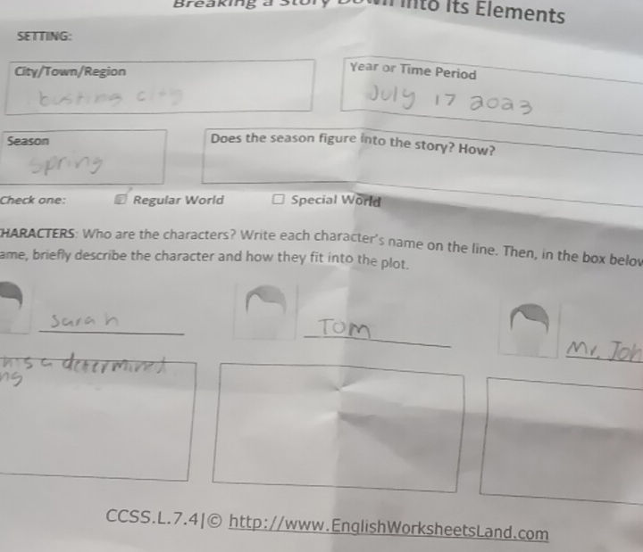 Breaking a
I into its Élements
SETTING:
City/Town/Region
Year or Time Period
Season Does the season figure into the story? How?
Check one: Regular World Special World
HARACTERS: Who are the characters? Write each character's name on the line. Then, in the box below
ame, briefly describe the character and how they fit into the plot.
_
_
_
CCSS.L.7.4|© http://www.EnglishWorksheetsLand.com