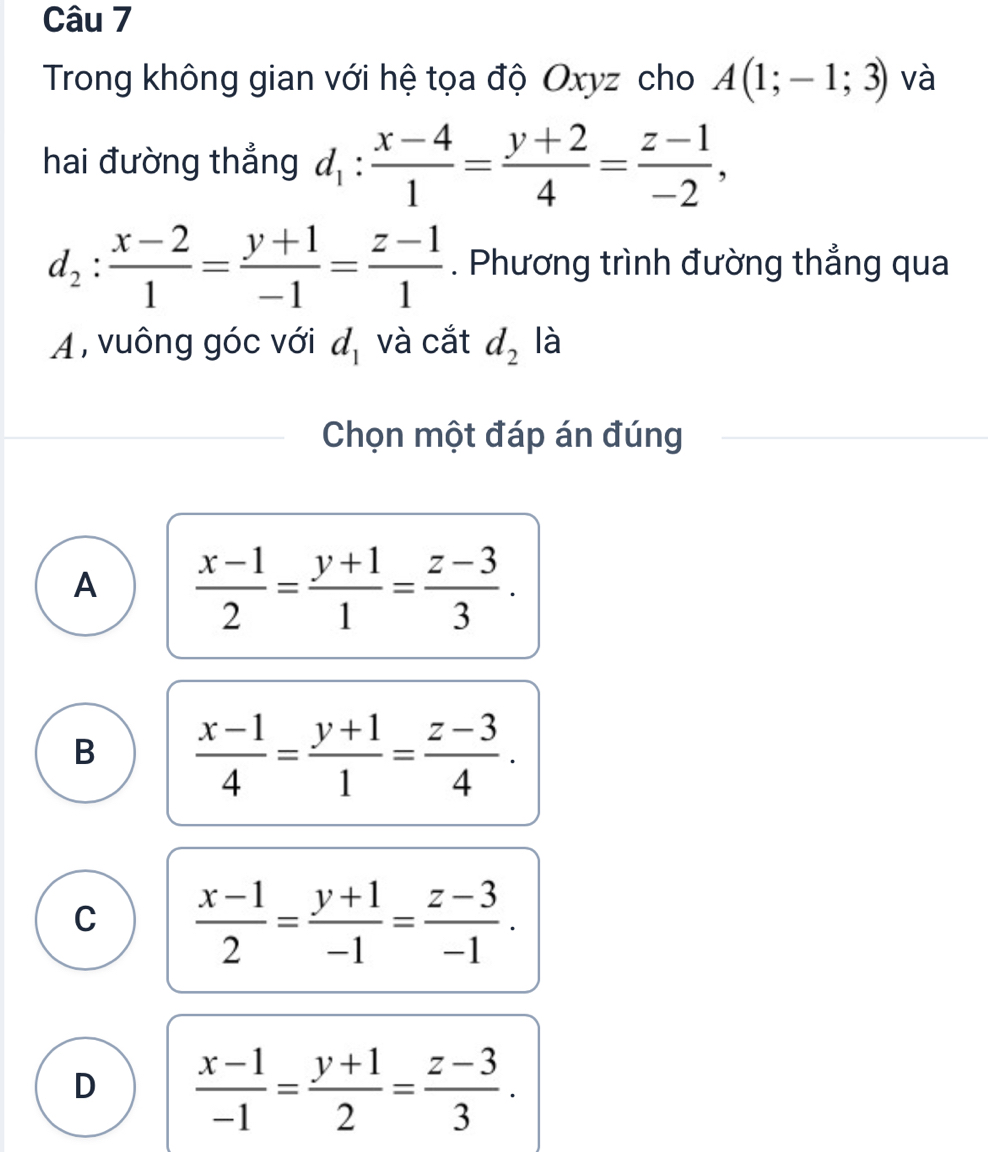 Trong không gian với hệ tọa độ Oxyz cho A(1;-1;3) và
hai đường thẳng d_1: (x-4)/1 = (y+2)/4 = (z-1)/-2 ,
d_2: (x-2)/1 = (y+1)/-1 = (z-1)/1 . Phương trình đường thẳng qua
A , vuông góc với d_1 và cắt d_2 là
Chọn một đáp án đúng
A  (x-1)/2 = (y+1)/1 = (z-3)/3 .
B  (x-1)/4 = (y+1)/1 = (z-3)/4 .
C  (x-1)/2 = (y+1)/-1 = (z-3)/-1 .
D  (x-1)/-1 = (y+1)/2 = (z-3)/3 .