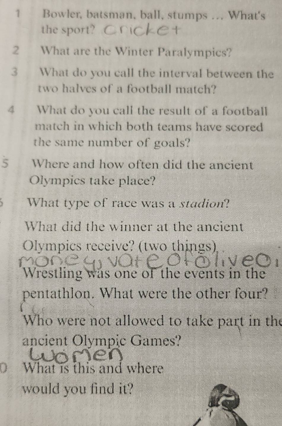 Bowler, batsman, ball, stumps ... What's 
the sport? 
2 What are the Winter Paralympics? 
3 What do you call the interval between the 
two halves of a football match? 
4 What do you call the result of a football 
match in which both teams have scored 
the same number of goals? 
5 Where and how often did the ancient 
Olympics take place? 
What type of race was a stadion? 
What did the winner at the ancient 
Olympics receive? (two things) 
Wrestling was one of the events in the 
pentathlon. What were the other four? 
Who were not allowed to take part in the 
ancient Olympic Games? 
What is this and where 
would you find it?