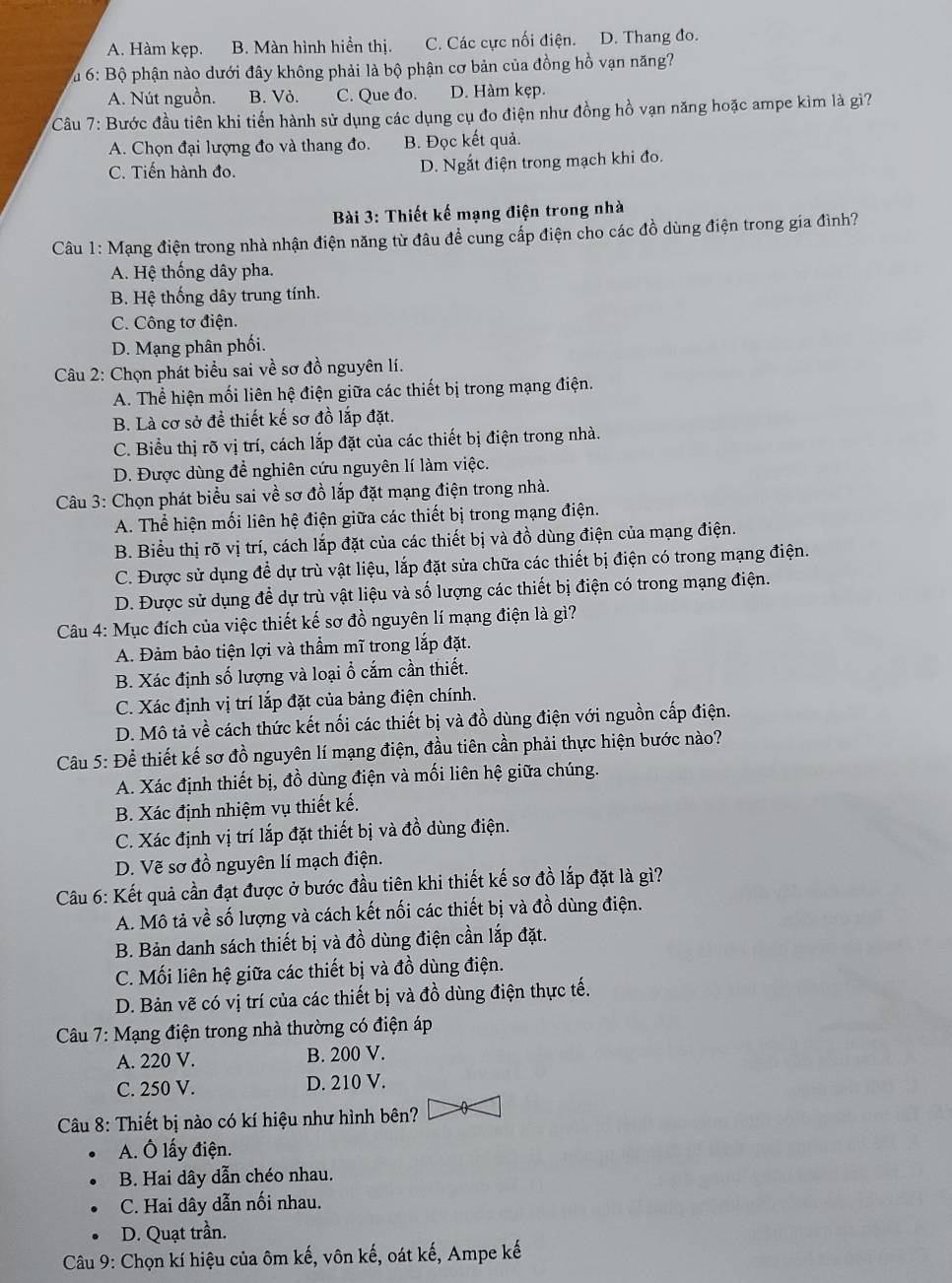 A. Hàm kẹp. B. Màn hình hiển thị. C. Các cực nối điện. D. Thang đo.
Vu 6: Bộ phận nào dưới đây không phải là bộ phận cơ bản của đồng hồ vạn năng?
A. Nút nguồn. B. Vỏ. C. Que đo. D. Hàm kẹp.
Câu 7: Bước đầu tiên khi tiến hành sử dụng các dụng cụ đo điện như đồng hồ vạn năng hoặc ampe kìm là giì?
A. Chọn đại lượng đo và thang đo. B. Đọc kết quả.
C. Tiến hành đo. D. Ngắt điện trong mạch khi đo.
Bài 3: Thiết kế mạng điện trong nhà
Câu 1: Mạng điện trong nhà nhận điện năng từ đâu để cung cấp điện cho các đồ dùng điện trong gia đình?
A. Hệ thống dây pha.
B. Hệ thống dây trung tính.
C. Công tơ điện.
D. Mạng phân phối.
Câu 2: Chọn phát biểu sai về sơ đồ nguyên lí.
A. Thể hiện mối liên hệ điện giữa các thiết bị trong mạng điện.
B. Là cơ sở đề thiết kế sơ đồ lắp đặt.
C. Biểu thị rõ vị trí, cách lắp đặt của các thiết bị điện trong nhà.
D. Được dùng đề nghiên cứu nguyên lí làm việc.
Câu 3: Chọn phát biểu sai về sơ đồ lắp đặt mạng điện trong nhà.
A. Thể hiện mối liên hệ điện giữa các thiết bị trong mạng điện.
B. Biểu thị rõ vị trí, cách lắp đặt của các thiết bị và đồ dùng điện của mạng điện.
C. Được sử dụng để dự trù vật liệu, lắp đặt sửa chữa các thiết bị điện có trong mạng điện.
D. Được sử dụng để dự trù vật liệu và số lượng các thiết bị điện có trong mạng điện.
Câu 4: Mục đích của việc thiết kế sơ đồ nguyên lí mạng điện là gì?
A. Đảm bảo tiện lợi và thầm mĩ trong lắp đặt.
B. Xác định số lượng và loại ổ cắm cần thiết.
C. Xác định vị trí lắp đặt của bảng điện chính.
D. Mô tả về cách thức kết nối các thiết bị và đồ dùng điện với nguồn cấp điện.
Câu 5: Để thiết kế sơ đồ nguyên lí mạng điện, đầu tiên cần phải thực hiện bước nào?
A. Xác định thiết bị, đồ dùng điện và mối liên hệ giữa chúng.
B. Xác định nhiệm vụ thiết kế.
C. Xác định vị trí lắp đặt thiết bị và đồ dùng điện.
D. Vẽ sơ đồ nguyên lí mạch điện.
Câu 6: Kết quả cần đạt được ở bước đầu tiên khi thiết kế sơ đồ lắp đặt là gì?
A. Mô tả về số lượng và cách kết nối các thiết bị và đồ dùng điện.
B. Bản danh sách thiết bị và đồ dùng điện cần lắp đặt.
C. Mối liên hệ giữa các thiết bị và đồ dùng điện.
D. Bản vẽ có vị trí của các thiết bị và đồ dùng điện thực tế.
Câu 7: Mạng điện trong nhà thường có điện áp
A. 220 V. B. 200 V.
C. 250 V. D. 210 V.
Câu 8: Thiết bị nào có kí hiệu như hình bên?
A. Ô lấy điện.
B. Hai dây dẫn chéo nhau.
C. Hai dây dẫn nối nhau.
D. Quạt trần.
Câu 9: Chọn kí hiệu của ôm kế, vôn kế, oát kế, Ampe kế