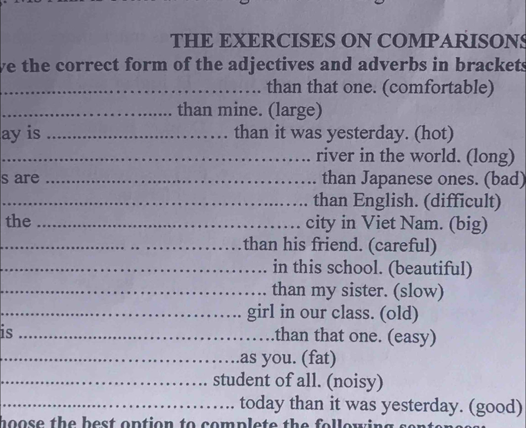 THE EXERCISES ON COMPARISONS 
we the correct form of the adjectives and adverbs in brackets 
_than that one. (comfortable) 
_than mine. (large) 
ay is _than it was yesterday. (hot) 
_river in the world. (long) 
s are _than Japanese ones. (bad) 
_than English. (difficult) 
the _city in Viet Nam. (big) 
_than his friend. (careful) 
_in this school. (beautiful) 
_than my sister. (slow) 
_girl in our class. (old) 
is_ 
.than that one. (easy) 
_as you. (fat) 
_student of all. (noisy) 
_today than it was yesterday. (good) 
hoose the best option to complete the following .