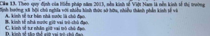 Theo quy định của Hiến pháp năm 2013, nền kinh tế Việt Nam là nền kinh tế thị trường
định hướng xã hội chủ nghĩa với nhiều hình thức sở hữu, nhiều thành phần kinh tế và
A. kinh tế tư bản nhà nước là chủ đạo.
B. kinh tế nhà nước giữ vai trò chủ đạo.
C. kinh tế tư nhân giữ vai trò chủ đạo.
D. kinh tế tâp thể giữ vai trò chủ đạo.