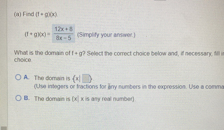 Find (f+g)(x).
(f+g)(x)= (12x+8)/8x-5  (Simplify your answer.)
What is the domain of f+g ? Select the correct choice below and, if necessary, fill ir
choice.
A. The domain is  x|□ . 
(Use integers or fractions for ny numbers in the expression. Use a comma
B. The domain is  x|x is any real number.