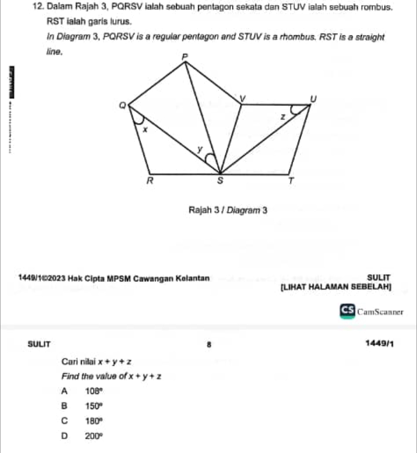 Dalam Rajah 3, PQRSV ialah sebuah pentagon sekata dan STUV ialah sebuah rombus.
RST ialah garis lurus.
In Diagram 3, PQRSV is a regular pentagon and STUV is a rhombus. RST is a straight
line.
Rajah 3 / Diagram 3
1449/1©2023 Hak Cipta MPSM Cawangan Kelantan SULIT
[LIHAT HALAMAN SEBELAH]
CS CamScanner
SULIT 1449/1
Cari nillai x+y+z
Find the value of x+y+z
A 108°
B 150°
C 180°
D 200°