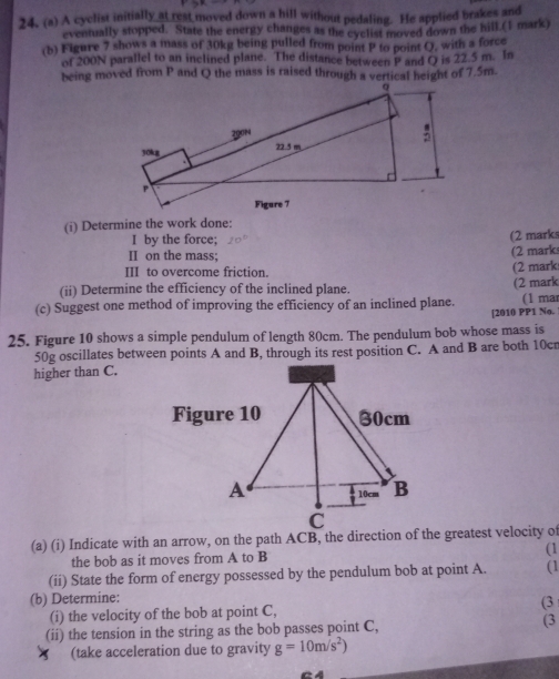 A cyclist initially at rest moved down a hill without pedaling. He applied brakes and 
eventually stopped. State the energy changes as the cyclist moved down the hill.(1 mark) 
(b) Figure 7 shows a mass of 30kg being pulled from point P to point Q, with a force 
of 200N parallel to an inclined plane. The distance between P and Q is 22.5 m. In 
being moved from P and Q the mass is raised through a vertical height of 7.5m. 
(i) Determine the work done: 
I by the force; (2 marks 
II on the mass; 
(2 mark 
III to overcome friction. 
(2 mark 
(ii) Determine the efficiency of the inclined plane. 
(c) Suggest one method of improving the efficiency of an inclined plane. (2 mark (1 mar 
[2010 PP1 No. 
25. Figure 10 shows a simple pendulum of length 80cm. The pendulum bob whose mass is
50g oscillates between points A and B, through its rest position C. A and B are both 10cr
higher than C. 
Figure 10 30cm
A 10cm B
C 
(a) (i) Indicate with an arrow, on the path ACB, the direction of the greatest velocity of 
the bob as it moves from A to B (1 
(ii) State the form of energy possessed by the pendulum bob at point A. (1 
(b) Determine: 
(i) the velocity of the bob at point C, (3 
(ii) the tension in the string as the bob passes point C, (3 
(take acceleration due to gravity g=10m/s^2)