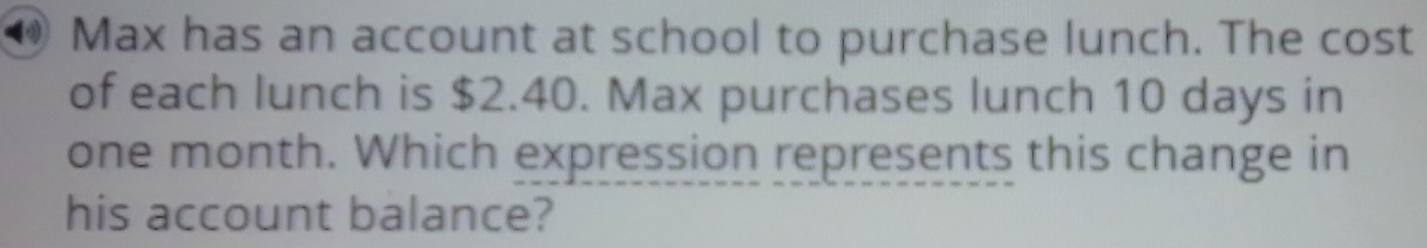 ⑩ Max has an account at school to purchase lunch. The cost 
of each lunch is $2.40. Max purchases lunch 10 days in
one month. Which expression represents this change in 
his account balance?