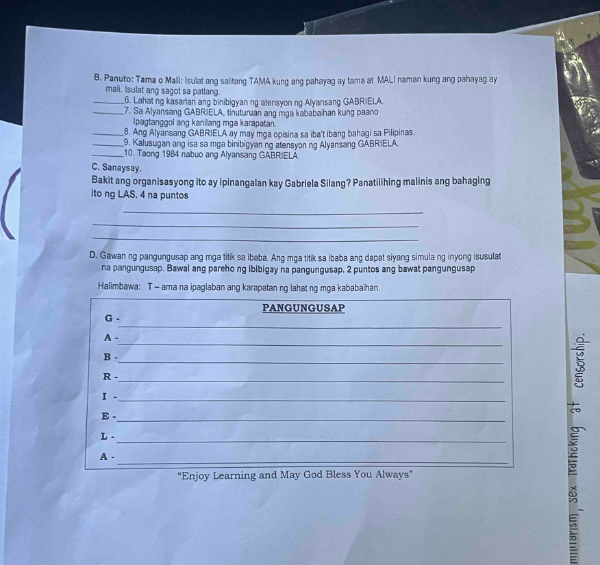 Panuto: Tama o Mali: Isulat ang salitang TAMA kung ang pahayag ay tama at MALI naman kung ang pahayag ay 
mali. Isulat ang sagot sa patlang. 
_6. Lahat ng kasarian ang binibigyan ng atensyon ng Alyansang GABRIELA. 
_7. Sa Alyansang GABRIELA, tinuturuan ang mga kababaihan kung paano 
Ipagtanggol ang kanilang mga karapatan. 
_8. Ang Alyansang GABRIELA ay may mga opisina sa iba't ibang bahagi sa Pilipinas. 
_9. Kalusugan ang isa sa mga binibigyan ng atensyon ng Alyansang GABRIELA. 
_10. Taong 1984 nabuo ang Alyansang GABRIELA. 
C. Sanaysay. 
Bakit ang organisasyong ito ay ipinangalan kay Gabriela Silang? Panatilihing malinis ang bahaging 
ito ng LAS. 4 na puntos 
_ 
_ 
_ 
D. Gawan ng pangungusap ang mga titik sa ibaba. Ang mga titik sa ibaba ang dapat siyang simula ng inyong isusulat 
na pangungusap. Bawal ang pareho ng ibibigay na pangungusap. 2 puntos ang bawat pangungusap 
Halimbawa: T - ama na ipaglaban ang karapatan ng lahat ng mga kababaihan. 
PANGUNGUSAP 
_ 
G - 
_ 
A - 
_ 
B - 
R -_ 
I ._ 

E -_ 
L -_ 
_ 
A - 
“Enjoy Learning and May God Bless You Always”