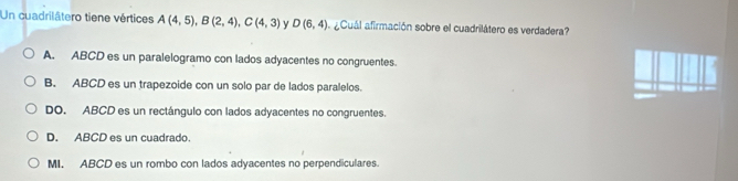 Un cuadrilátero tiene vértices A(4,5), B(2,4), C(4,3) y D(6,4) aCuál afirmación sobre el cuadrilátero es verdadera?
A. ABCD es un paralelogramo con lados adyacentes no congruentes.
B. ABCD es un trapezoide con un solo par de lados paralelos.
DO. ABCD es un rectángulo con lados adyacentes no congruentes.
D. ABCD es un cuadrado.
MI. ABCD es un rombo con lados adyacentes no perpendiculares.