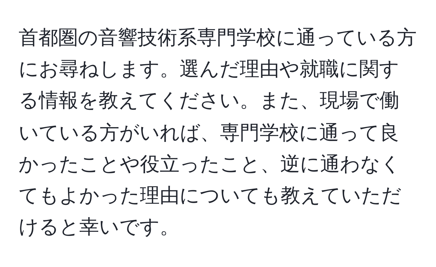 首都圏の音響技術系専門学校に通っている方にお尋ねします。選んだ理由や就職に関する情報を教えてください。また、現場で働いている方がいれば、専門学校に通って良かったことや役立ったこと、逆に通わなくてもよかった理由についても教えていただけると幸いです。