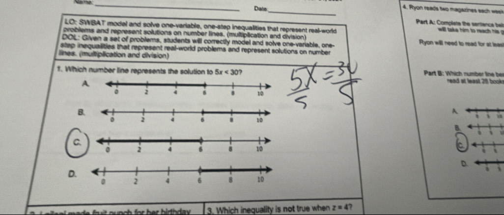 Narme_ 
Date_ 
4. Ryon reads two magazines each w 
Part A: Complete the sentence be 
LO: SWBAT model and solve one-variable, one-step inequalities that represent real-world 
will take him to rea i 
problems and represent solutions on number lines. (multiplication and division) Ryon will need to read for at leas 
DOL: Given a set of problems, students will correctly model and solve one-variable, one- 
step inequalities that represent real-world problems and represent solutions on number 
lines. (multiplication and division) 
f. Which number line represents the solution to 5x<30</tex> ? Part B: Which number line ber 
read at least 28 book 
B 
A 
u 
B 
1 
C 
a
4
D. 
D 
d o n ch for her birth day. 3. Which inequality is not true when z=4 ?