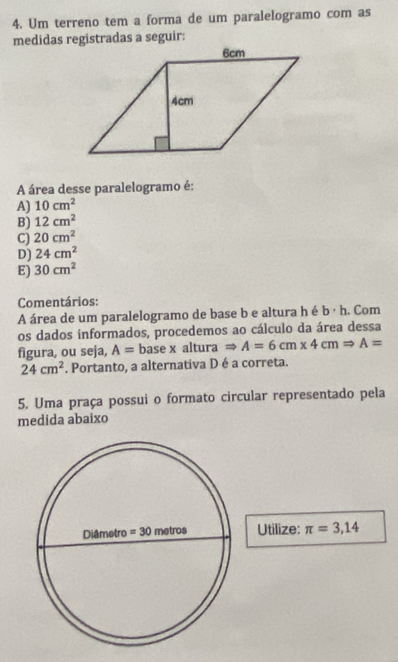 Um terreno tem a forma de um paralelogramo com as
medidas registradas a seguir:
A área desse paralelogramo é:
A) 10cm^2
B) 12cm^2
C) 20cm^2
D) 24cm^2
E) 30cm^2
Comentários:
A área de um paralelogramo de base b e altura h é b· h. Com
os dados informados, procedemos ao cálculo da área dessa
figura, ou seja, A= base x altura Rightarrow A=6cm* 4cmRightarrow A=
24cm^2. Portanto, a alternativa D é a correta.
5. Uma praça possui o formato circular representado pela
medida abaixo
Utilize: π =3,14